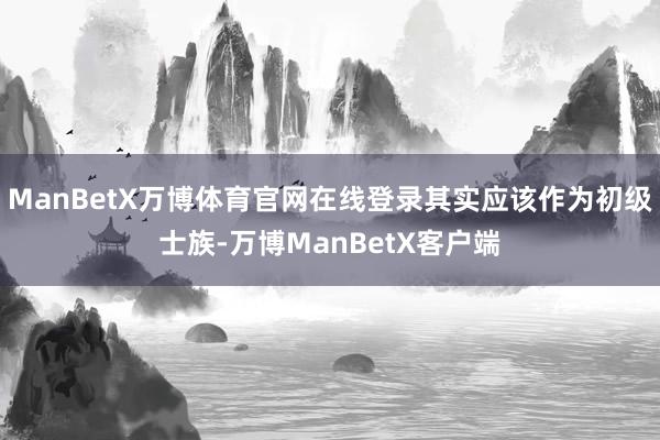 ManBetX万博体育官网在线登录其实应该作为初级士族-万博ManBetX客户端