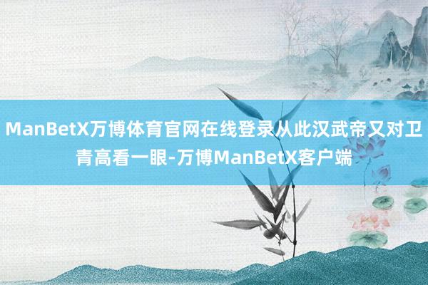 ManBetX万博体育官网在线登录从此汉武帝又对卫青高看一眼-万博ManBetX客户端