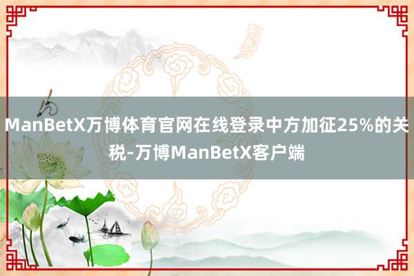 ManBetX万博体育官网在线登录中方加征25%的关税-万博ManBetX客户端