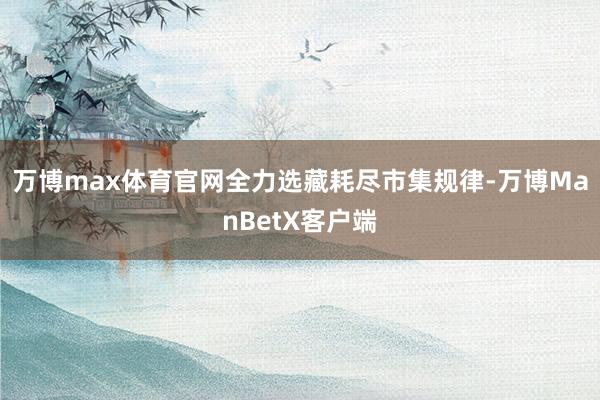 万博max体育官网全力选藏耗尽市集规律-万博ManBetX客户端