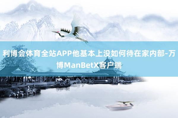 利博会体育全站APP他基本上没如何待在家内部-万博ManBetX客户端