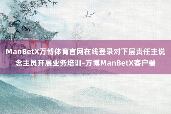 ManBetX万博体育官网在线登录对下层责任主说念主员开展业务培训-万博ManBetX客户端