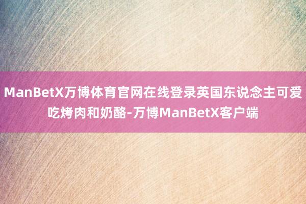 ManBetX万博体育官网在线登录英国东说念主可爱吃烤肉和奶酪-万博ManBetX客户端
