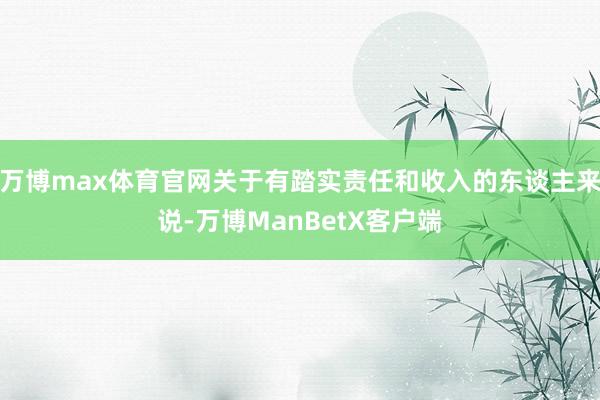 万博max体育官网关于有踏实责任和收入的东谈主来说-万博ManBetX客户端