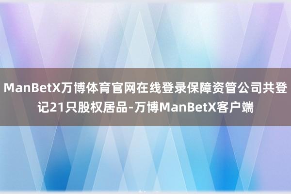 ManBetX万博体育官网在线登录保障资管公司共登记21只股权居品-万博ManBetX客户端