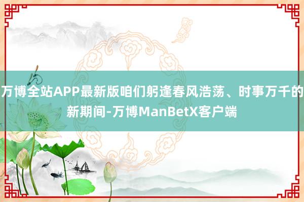 万博全站APP最新版咱们躬逢春风浩荡、时事万千的新期间-万博ManBetX客户端