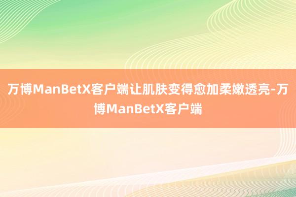 万博ManBetX客户端让肌肤变得愈加柔嫩透亮-万博ManBetX客户端