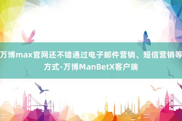 万博max官网还不错通过电子邮件营销、短信营销等方式-万博ManBetX客户端