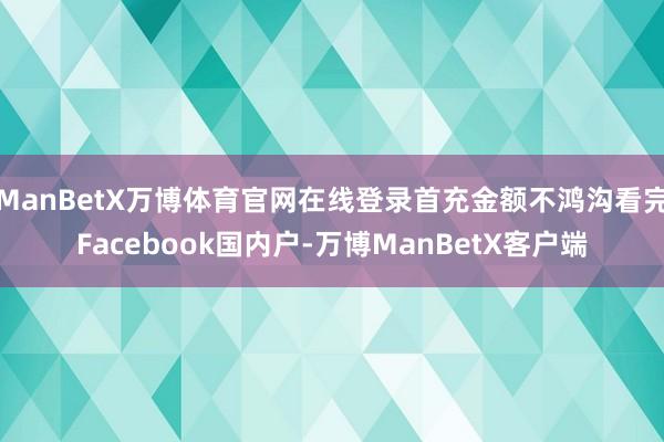 ManBetX万博体育官网在线登录首充金额不鸿沟看完Facebook国内户-万博ManBetX客户端