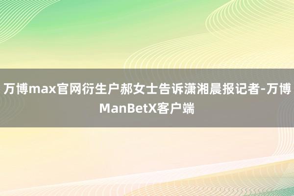 万博max官网衍生户郝女士告诉潇湘晨报记者-万博ManBetX客户端