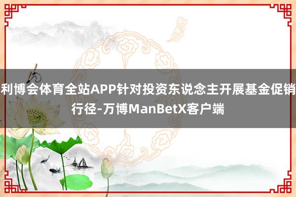 利博会体育全站APP针对投资东说念主开展基金促销行径-万博ManBetX客户端